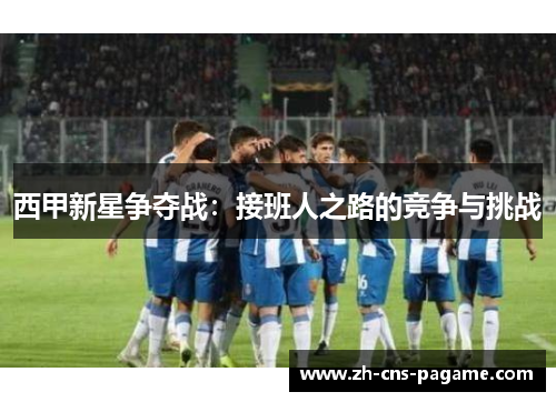 西甲新星争夺战:接班人之路的竞争与挑战 西甲新星争夺战:接班人之路的竞争与挑战