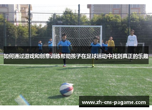 如何通过游戏和创意训练帮助孩子在足球运动中找到真正的乐趣 如何通过游戏和创意训练帮助孩子在足球运动中找到真正的乐趣