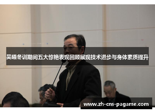 吴曦冬训期间五大惊艳表现回顾展现技术进步与身体素质提升 吴曦冬训期间五大惊艳表现回顾展现技术进步与身体素质提升