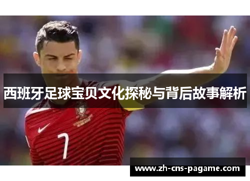 西班牙足球宝贝文化探秘与背后故事解析 西班牙足球宝贝文化探秘与背后故事解析
