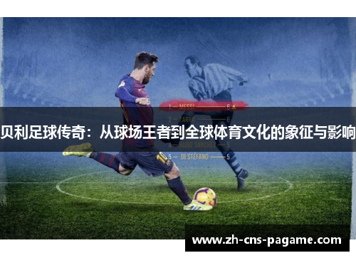 贝利足球传奇:从球场王者到全球体育文化的象征与影响 贝利足球传奇:从球场王者到全球体育文化的象征与影响