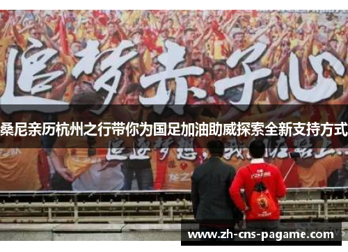 桑尼亲历杭州之行带你为国足加油助威探索全新支持方式 桑尼亲历杭州之行带你为国足加油助威探索全新支持方式
