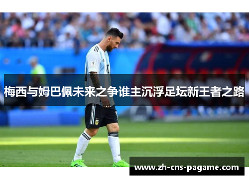 梅西与姆巴佩未来之争谁主沉浮足坛新王者之路 梅西与姆巴佩未来之争谁主沉浮足坛新王者之路