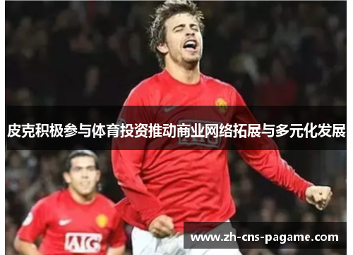 皮克积极参与体育投资推动商业网络拓展与多元化发展 皮克积极参与体育投资推动商业网络拓展与多元化发展
