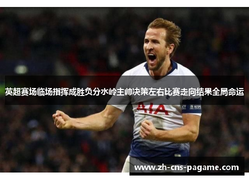 英超赛场临场指挥成胜负分水岭主帅决策左右比赛走向结果全局命运